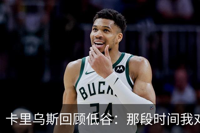卡里乌斯回顾低谷：那段时间我对足球失去了乐趣，不想比赛
