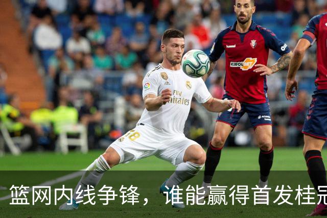 篮网内线争锋，谁能赢得首发桂冠？